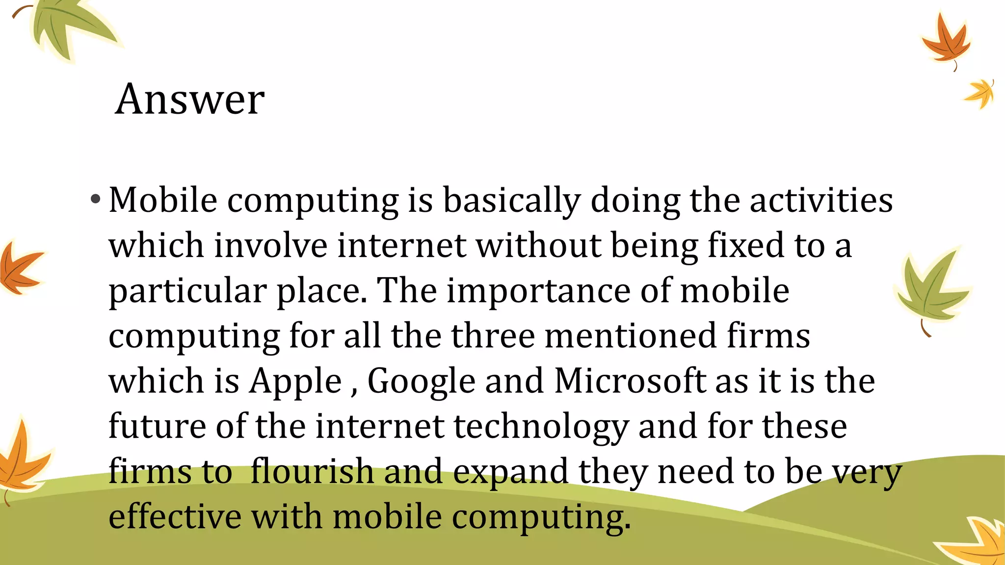 •Mobile computing is basically doing the activities
which involve internet without being fixed to a
particular place. The importance of mobile
computing for all the three mentioned firms
which is Apple , Google and Microsoft as it is the
future of the internet technology and for these
firms to flourish and expand they need to be very
effective with mobile computing.
Answer
 