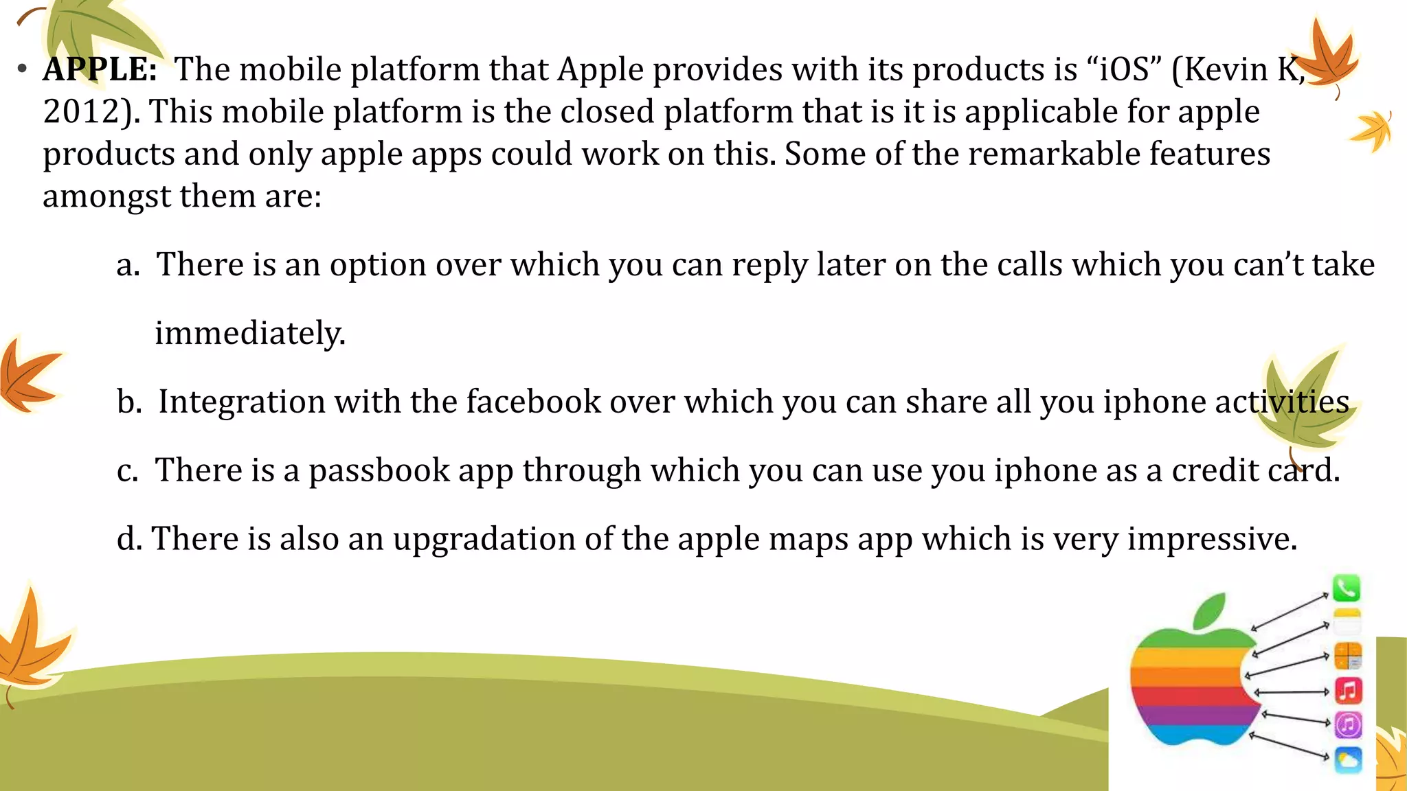 • APPLE: The mobile platform that Apple provides with its products is “iOS” (Kevin K,
2012). This mobile platform is the closed platform that is it is applicable for apple
products and only apple apps could work on this. Some of the remarkable features
amongst them are:
a. There is an option over which you can reply later on the calls which you can’t take
immediately.
b. Integration with the facebook over which you can share all you iphone activities
c. There is a passbook app through which you can use you iphone as a credit card.
d. There is also an upgradation of the apple maps app which is very impressive.
 