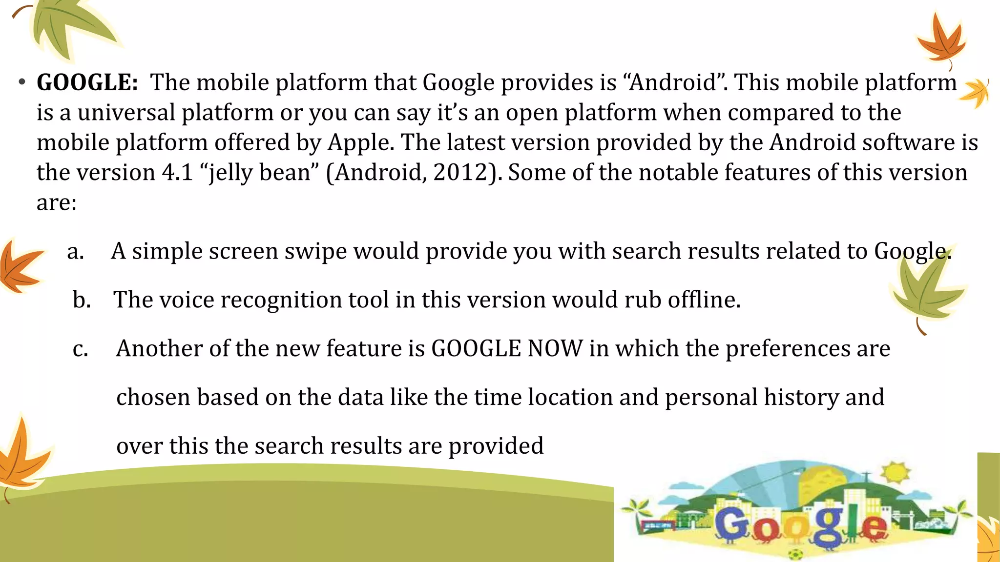 • GOOGLE: The mobile platform that Google provides is “Android”. This mobile platform
is a universal platform or you can say it’s an open platform when compared to the
mobile platform offered by Apple. The latest version provided by the Android software is
the version 4.1 “jelly bean” (Android, 2012). Some of the notable features of this version
are:
a. A simple screen swipe would provide you with search results related to Google.
b. The voice recognition tool in this version would rub offline.
c. Another of the new feature is GOOGLE NOW in which the preferences are
chosen based on the data like the time location and personal history and
over this the search results are provided
 