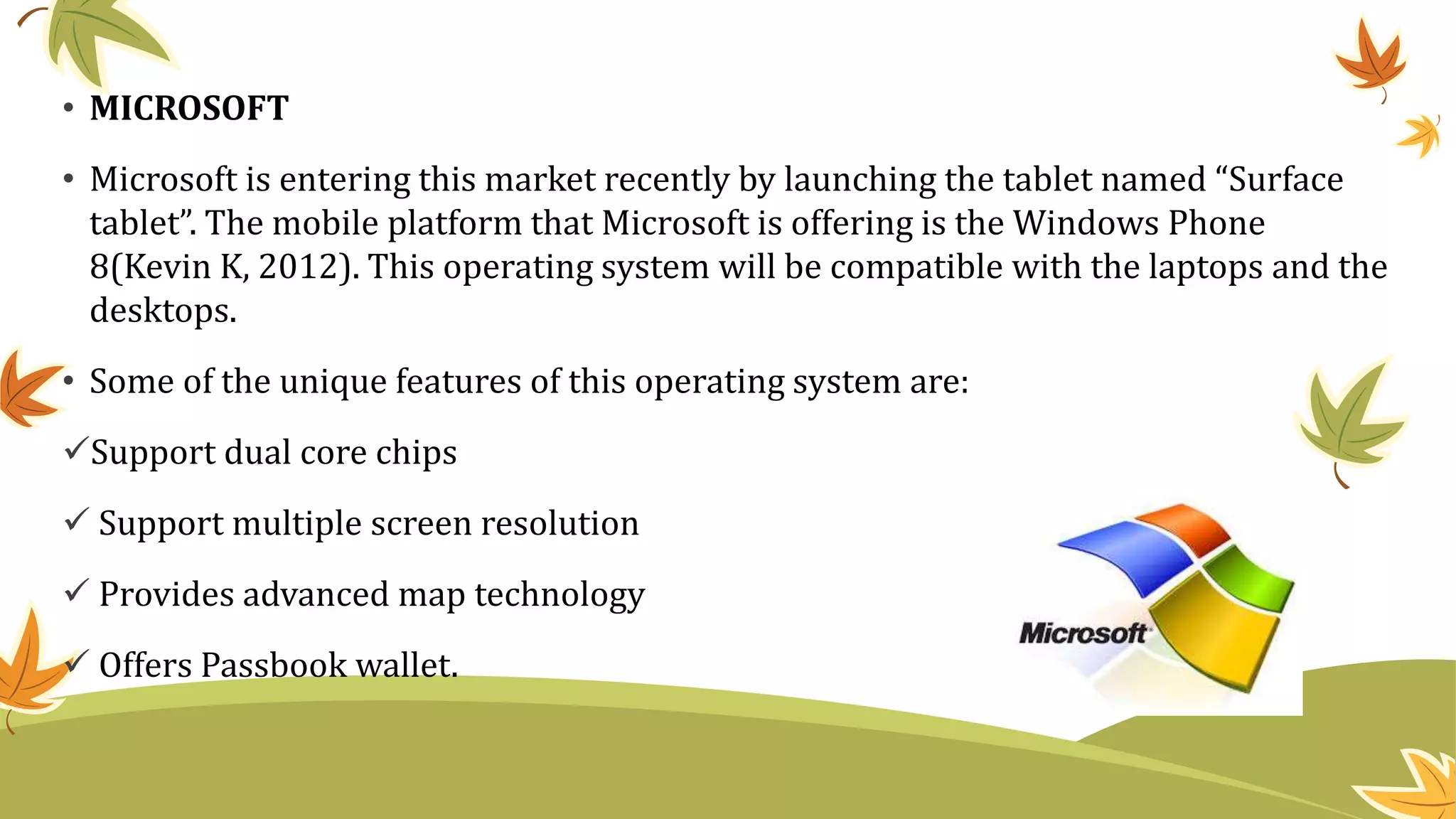 • MICROSOFT
• Microsoft is entering this market recently by launching the tablet named “Surface
tablet”. The mobile platform that Microsoft is offering is the Windows Phone
8(Kevin K, 2012). This operating system will be compatible with the laptops and the
desktops.
• Some of the unique features of this operating system are:
Support dual core chips
 Support multiple screen resolution
 Provides advanced map technology
 Offers Passbook wallet.
 