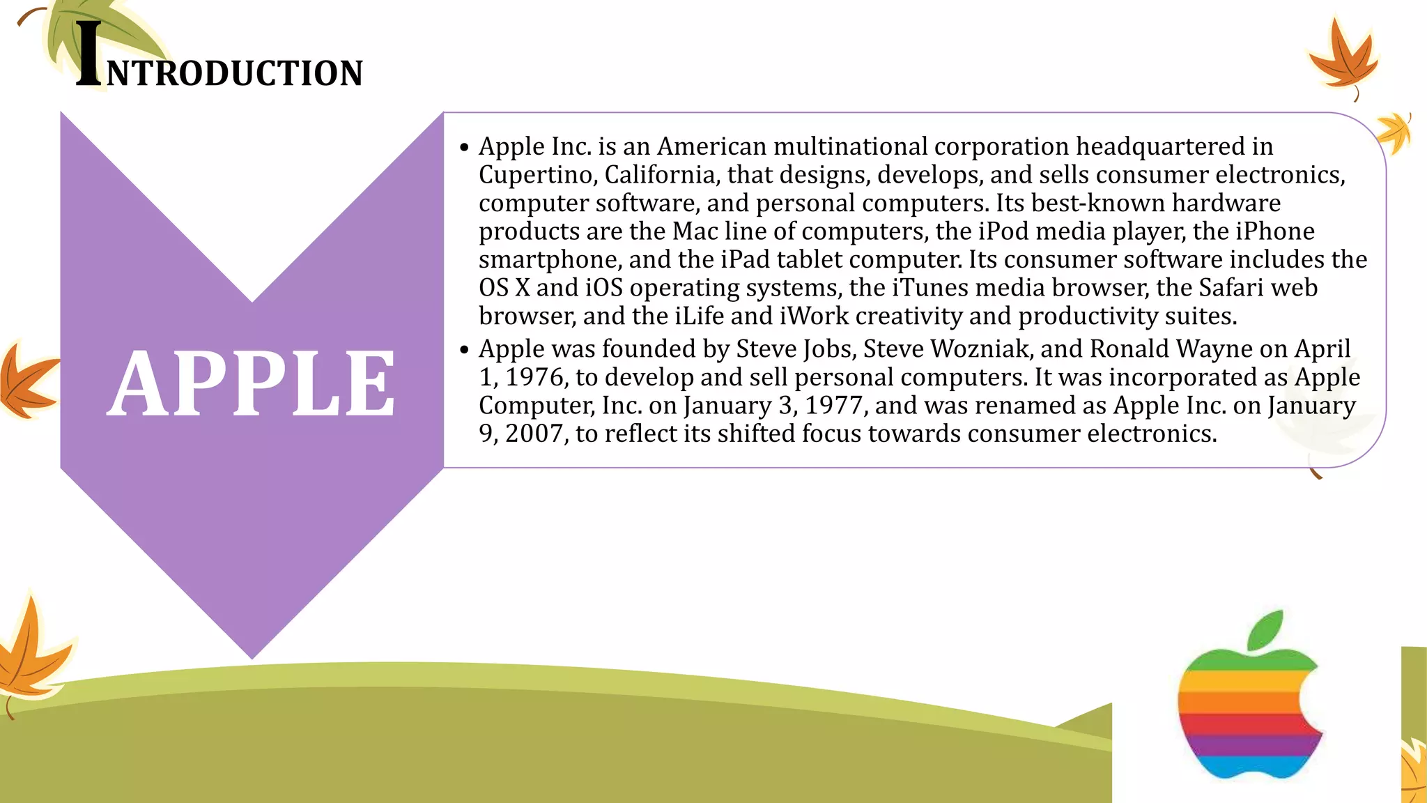 INTRODUCTION
APPLE
• Apple Inc. is an American multinational corporation headquartered in
Cupertino, California, that designs, develops, and sells consumer electronics,
computer software, and personal computers. Its best-known hardware
products are the Mac line of computers, the iPod media player, the iPhone
smartphone, and the iPad tablet computer. Its consumer software includes the
OS X and iOS operating systems, the iTunes media browser, the Safari web
browser, and the iLife and iWork creativity and productivity suites.
• Apple was founded by Steve Jobs, Steve Wozniak, and Ronald Wayne on April
1, 1976, to develop and sell personal computers. It was incorporated as Apple
Computer, Inc. on January 3, 1977, and was renamed as Apple Inc. on January
9, 2007, to reflect its shifted focus towards consumer electronics.
 