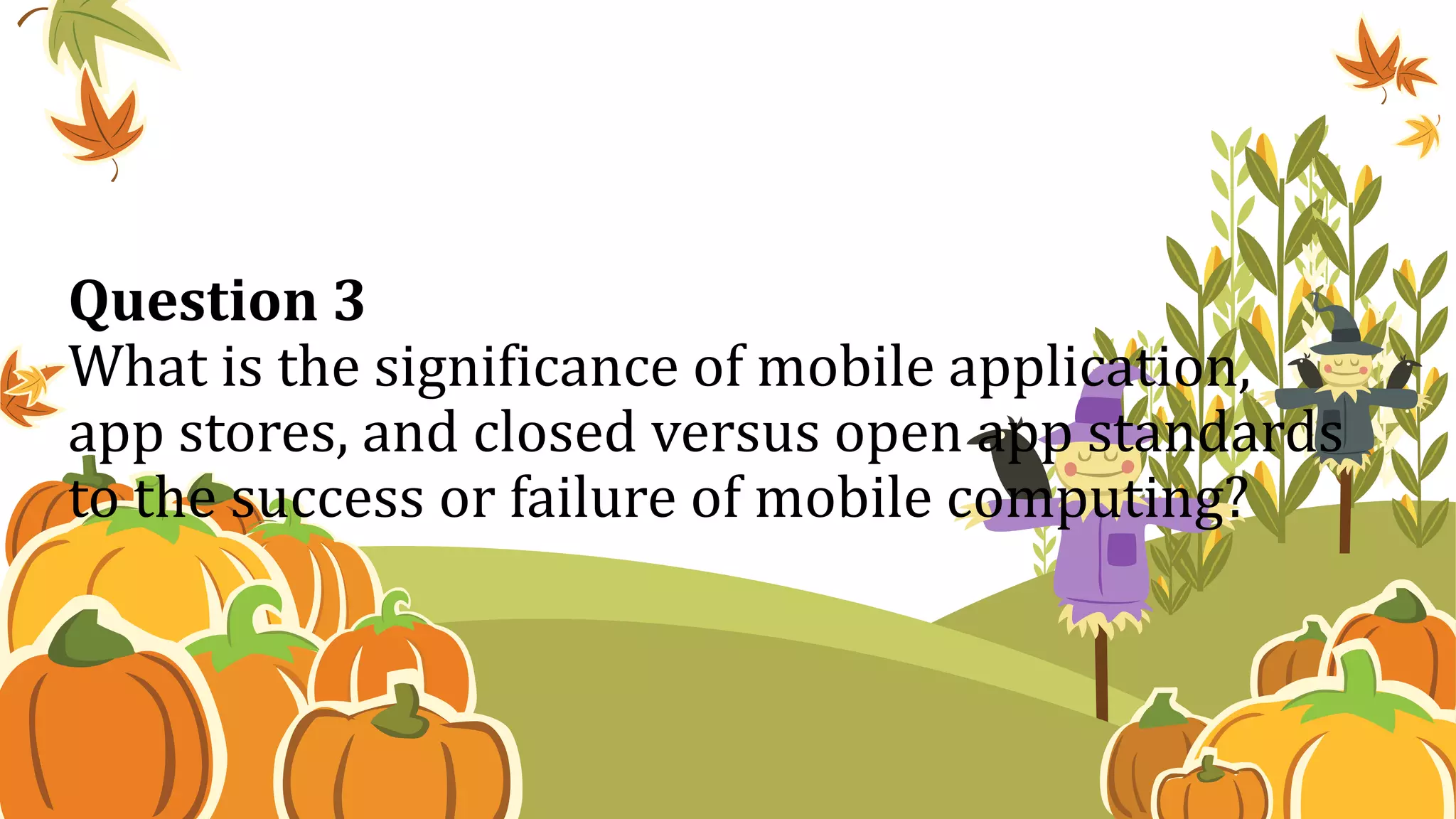 Question 3
What is the significance of mobile application,
app stores, and closed versus open app standards
to the success or failure of mobile computing?
 