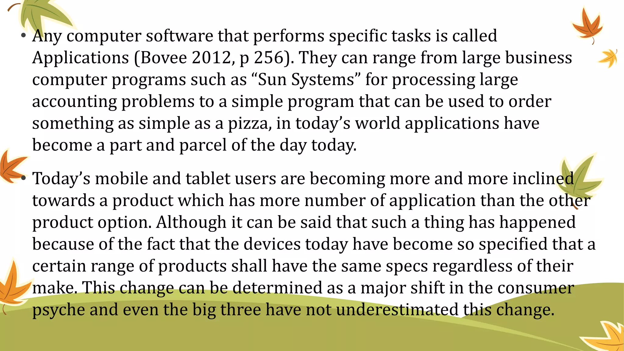 • Any computer software that performs specific tasks is called
Applications (Bovee 2012, p 256). They can range from large business
computer programs such as “Sun Systems” for processing large
accounting problems to a simple program that can be used to order
something as simple as a pizza, in today’s world applications have
become a part and parcel of the day today.
• Today’s mobile and tablet users are becoming more and more inclined
towards a product which has more number of application than the other
product option. Although it can be said that such a thing has happened
because of the fact that the devices today have become so specified that a
certain range of products shall have the same specs regardless of their
make. This change can be determined as a major shift in the consumer
psyche and even the big three have not underestimated this change.
 