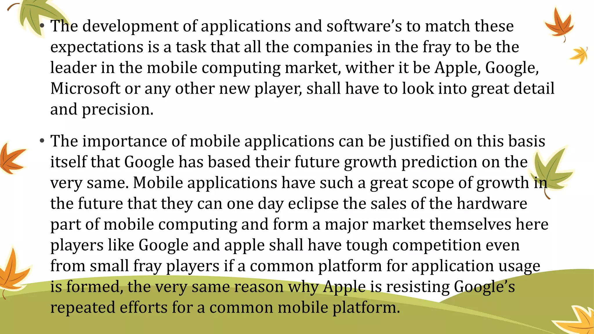 • The development of applications and software’s to match these
expectations is a task that all the companies in the fray to be the
leader in the mobile computing market, wither it be Apple, Google,
Microsoft or any other new player, shall have to look into great detail
and precision.
• The importance of mobile applications can be justified on this basis
itself that Google has based their future growth prediction on the
very same. Mobile applications have such a great scope of growth in
the future that they can one day eclipse the sales of the hardware
part of mobile computing and form a major market themselves here
players like Google and apple shall have tough competition even
from small fray players if a common platform for application usage
is formed, the very same reason why Apple is resisting Google’s
repeated efforts for a common mobile platform.
 