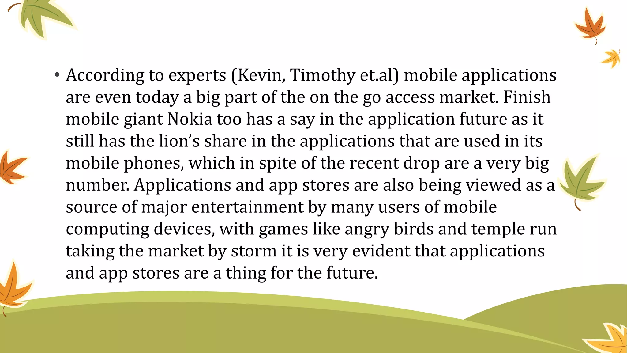 • According to experts (Kevin, Timothy et.al) mobile applications
are even today a big part of the on the go access market. Finish
mobile giant Nokia too has a say in the application future as it
still has the lion’s share in the applications that are used in its
mobile phones, which in spite of the recent drop are a very big
number. Applications and app stores are also being viewed as a
source of major entertainment by many users of mobile
computing devices, with games like angry birds and temple run
taking the market by storm it is very evident that applications
and app stores are a thing for the future.
 