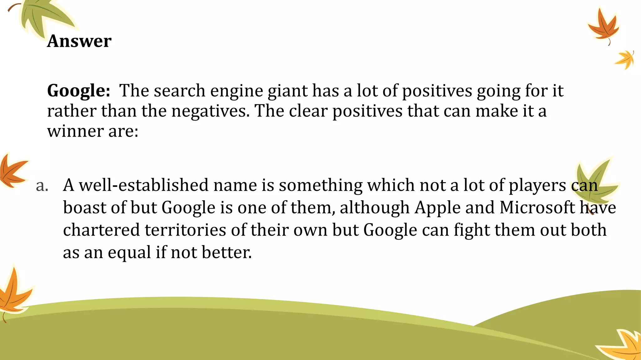 Google: The search engine giant has a lot of positives going for it
rather than the negatives. The clear positives that can make it a
winner are:
a. A well-established name is something which not a lot of players can
boast of but Google is one of them, although Apple and Microsoft have
chartered territories of their own but Google can fight them out both
as an equal if not better.
Answer
 