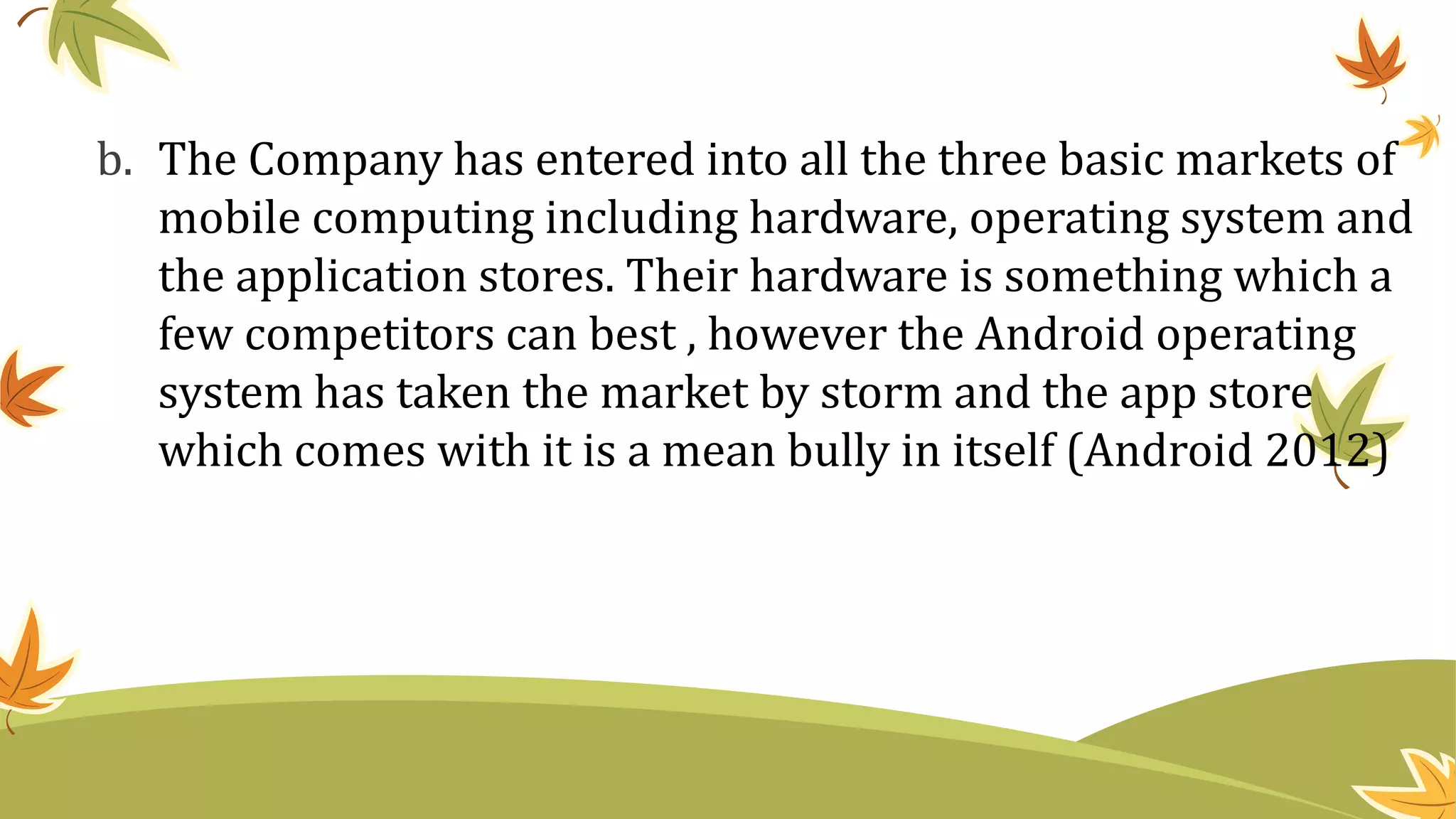 b. The Company has entered into all the three basic markets of
mobile computing including hardware, operating system and
the application stores. Their hardware is something which a
few competitors can best , however the Android operating
system has taken the market by storm and the app store
which comes with it is a mean bully in itself (Android 2012)
 