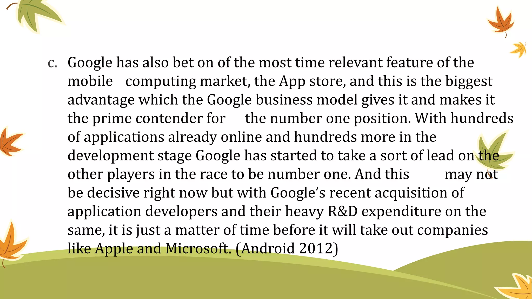 c. Google has also bet on of the most time relevant feature of the
mobile computing market, the App store, and this is the biggest
advantage which the Google business model gives it and makes it
the prime contender for the number one position. With hundreds
of applications already online and hundreds more in the
development stage Google has started to take a sort of lead on the
other players in the race to be number one. And this may not
be decisive right now but with Google’s recent acquisition of
application developers and their heavy R&D expenditure on the
same, it is just a matter of time before it will take out companies
like Apple and Microsoft. (Android 2012)
 