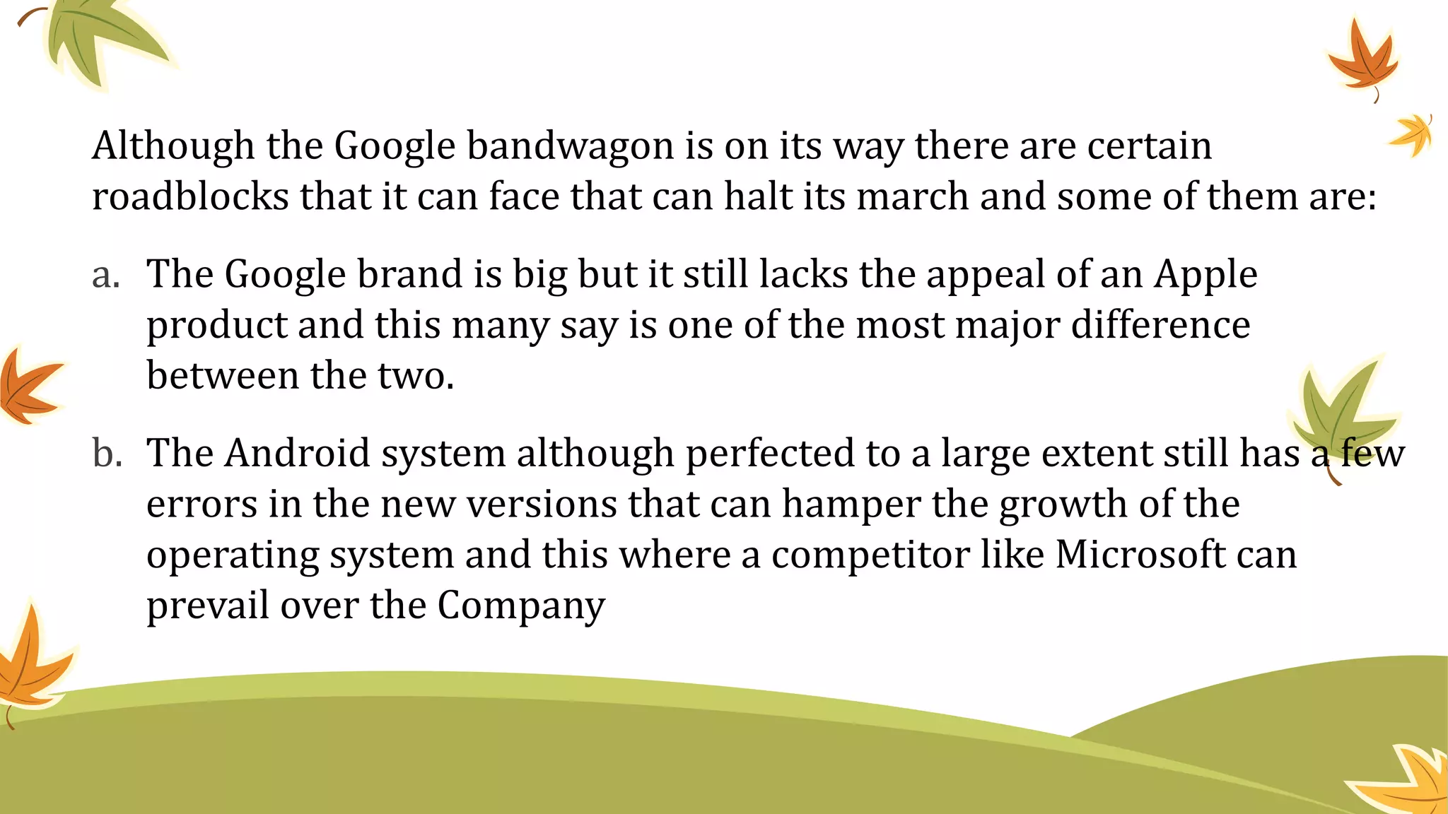 Although the Google bandwagon is on its way there are certain
roadblocks that it can face that can halt its march and some of them are:
a. The Google brand is big but it still lacks the appeal of an Apple
product and this many say is one of the most major difference
between the two.
b. The Android system although perfected to a large extent still has a few
errors in the new versions that can hamper the growth of the
operating system and this where a competitor like Microsoft can
prevail over the Company
 