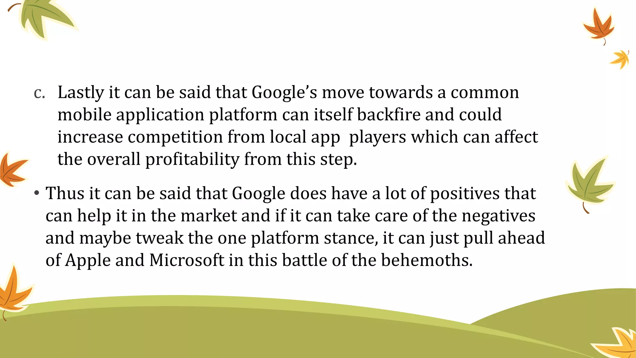 c. Lastly it can be said that Google’s move towards a common
mobile application platform can itself backfire and could
increase competition from local app players which can affect
the overall profitability from this step.
• Thus it can be said that Google does have a lot of positives that
can help it in the market and if it can take care of the negatives
and maybe tweak the one platform stance, it can just pull ahead
of Apple and Microsoft in this battle of the behemoths.
 