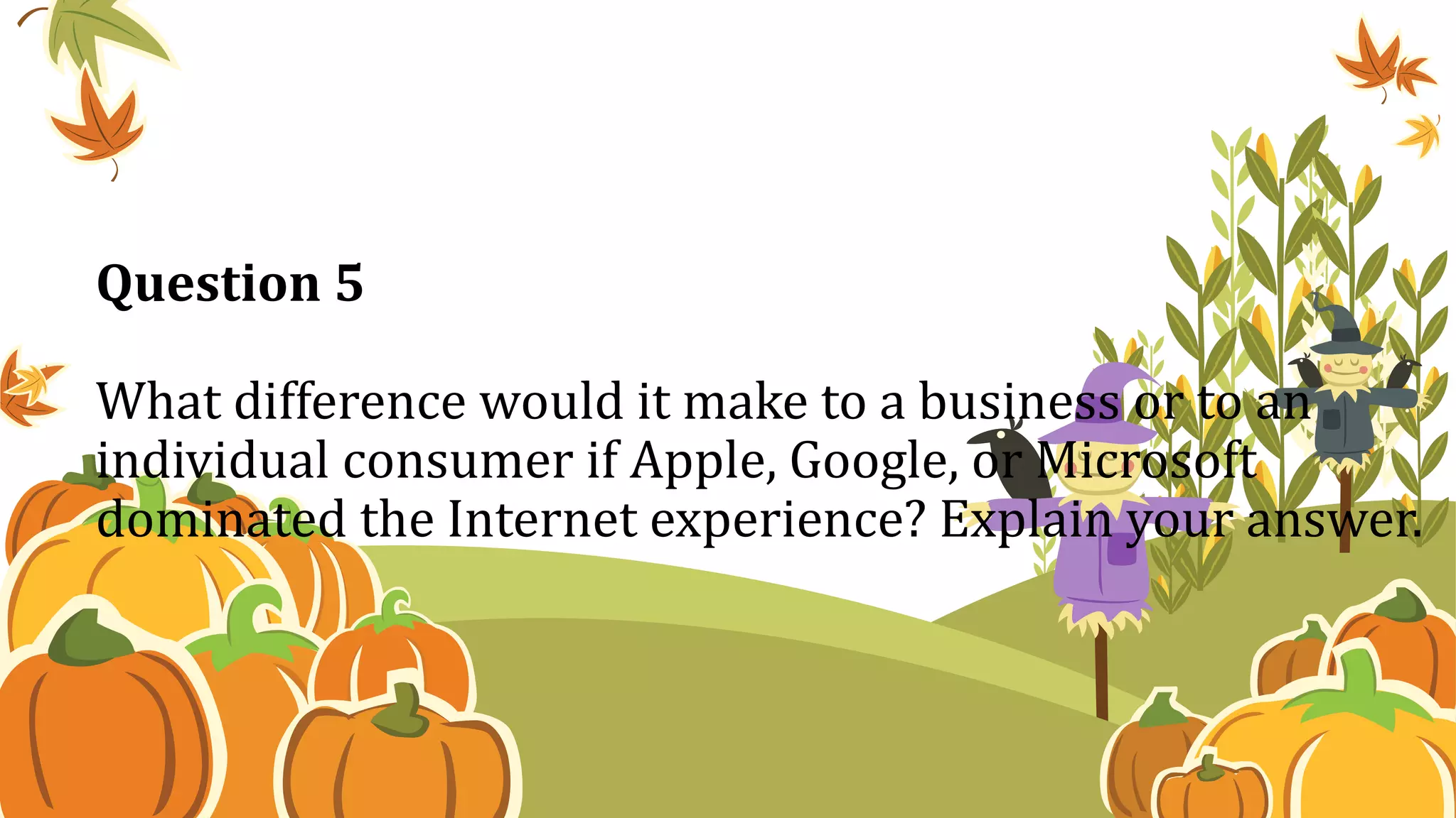 Question 5
What difference would it make to a business or to an
individual consumer if Apple, Google, or Microsoft
dominated the Internet experience? Explain your answer.
 