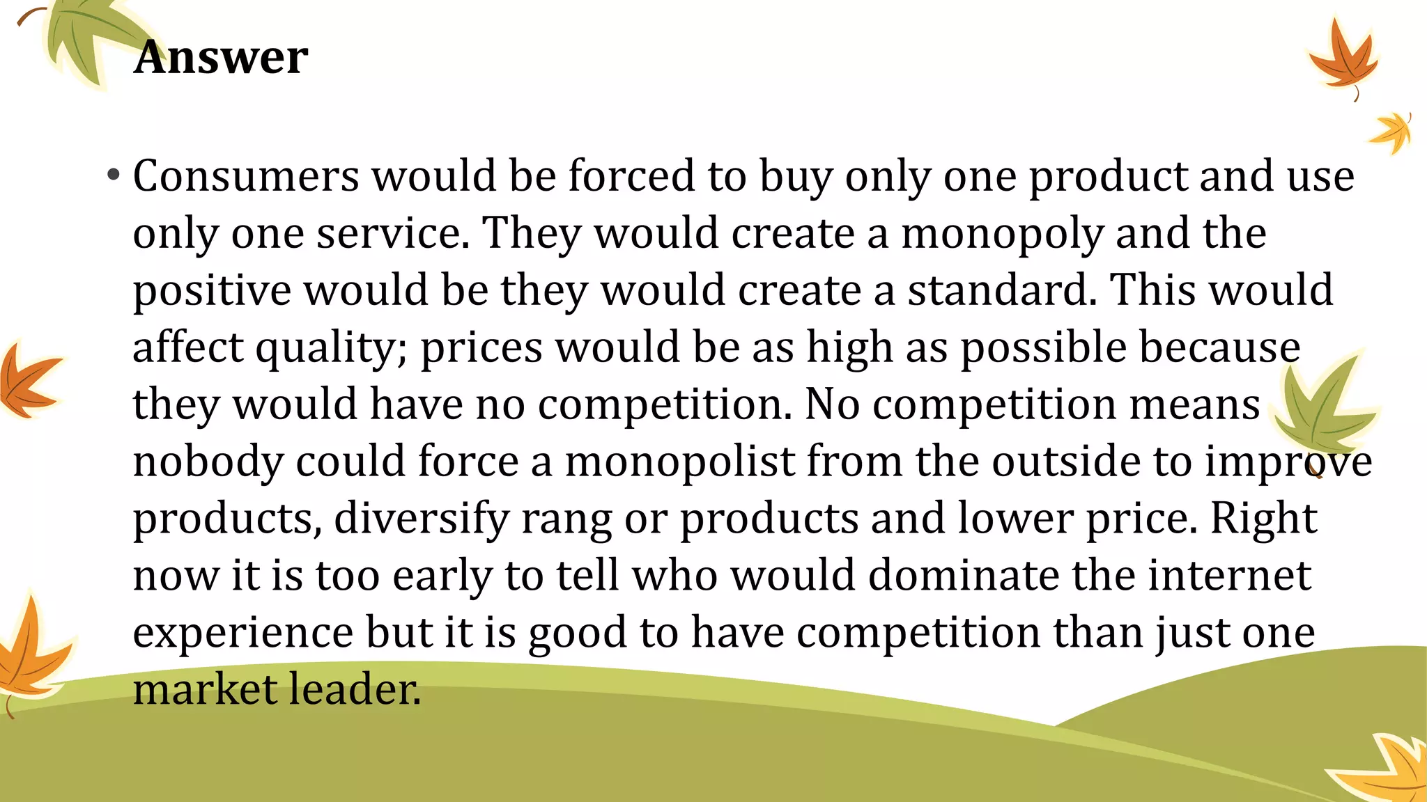 Answer
• Consumers would be forced to buy only one product and use
only one service. They would create a monopoly and the
positive would be they would create a standard. This would
affect quality; prices would be as high as possible because
they would have no competition. No competition means
nobody could force a monopolist from the outside to improve
products, diversify rang or products and lower price. Right
now it is too early to tell who would dominate the internet
experience but it is good to have competition than just one
market leader.
 