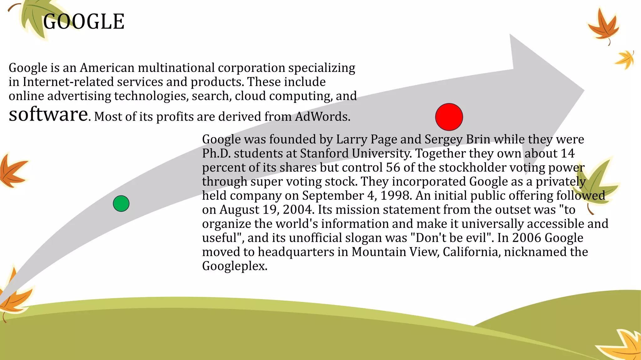 GOOGLE
Google is an American multinational corporation specializing
in Internet-related services and products. These include
online advertising technologies, search, cloud computing, and
software. Most of its profits are derived from AdWords.
Google was founded by Larry Page and Sergey Brin while they were
Ph.D. students at Stanford University. Together they own about 14
percent of its shares but control 56 of the stockholder voting power
through super voting stock. They incorporated Google as a privately
held company on September 4, 1998. An initial public offering followed
on August 19, 2004. Its mission statement from the outset was "to
organize the world's information and make it universally accessible and
useful", and its unofficial slogan was "Don't be evil". In 2006 Google
moved to headquarters in Mountain View, California, nicknamed the
Googleplex.
 