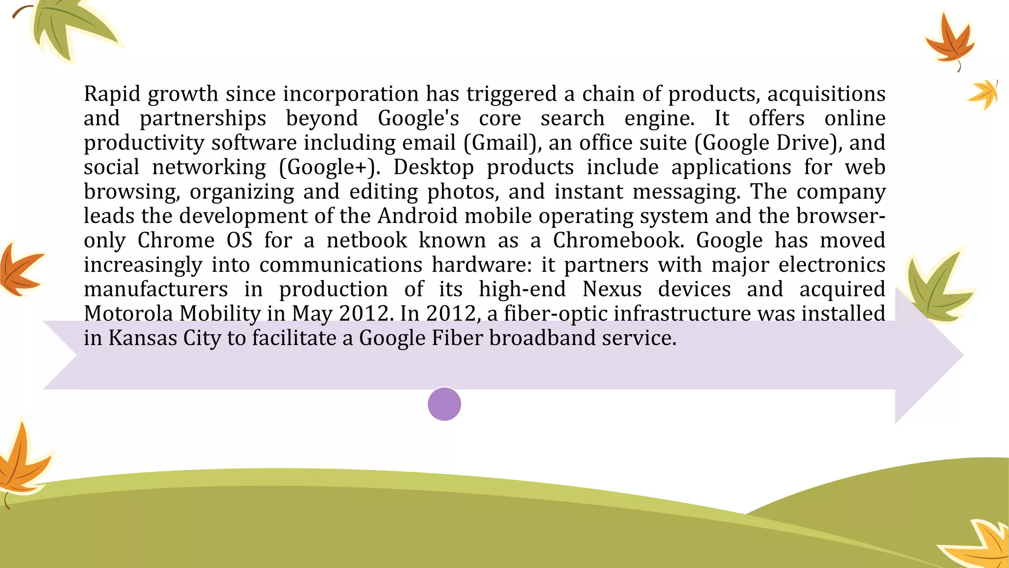 Rapid growth since incorporation has triggered a chain of products, acquisitions
and partnerships beyond Google's core search engine. It offers online
productivity software including email (Gmail), an office suite (Google Drive), and
social networking (Google+). Desktop products include applications for web
browsing, organizing and editing photos, and instant messaging. The company
leads the development of the Android mobile operating system and the browser-
only Chrome OS for a netbook known as a Chromebook. Google has moved
increasingly into communications hardware: it partners with major electronics
manufacturers in production of its high-end Nexus devices and acquired
Motorola Mobility in May 2012. In 2012, a fiber-optic infrastructure was installed
in Kansas City to facilitate a Google Fiber broadband service.
 