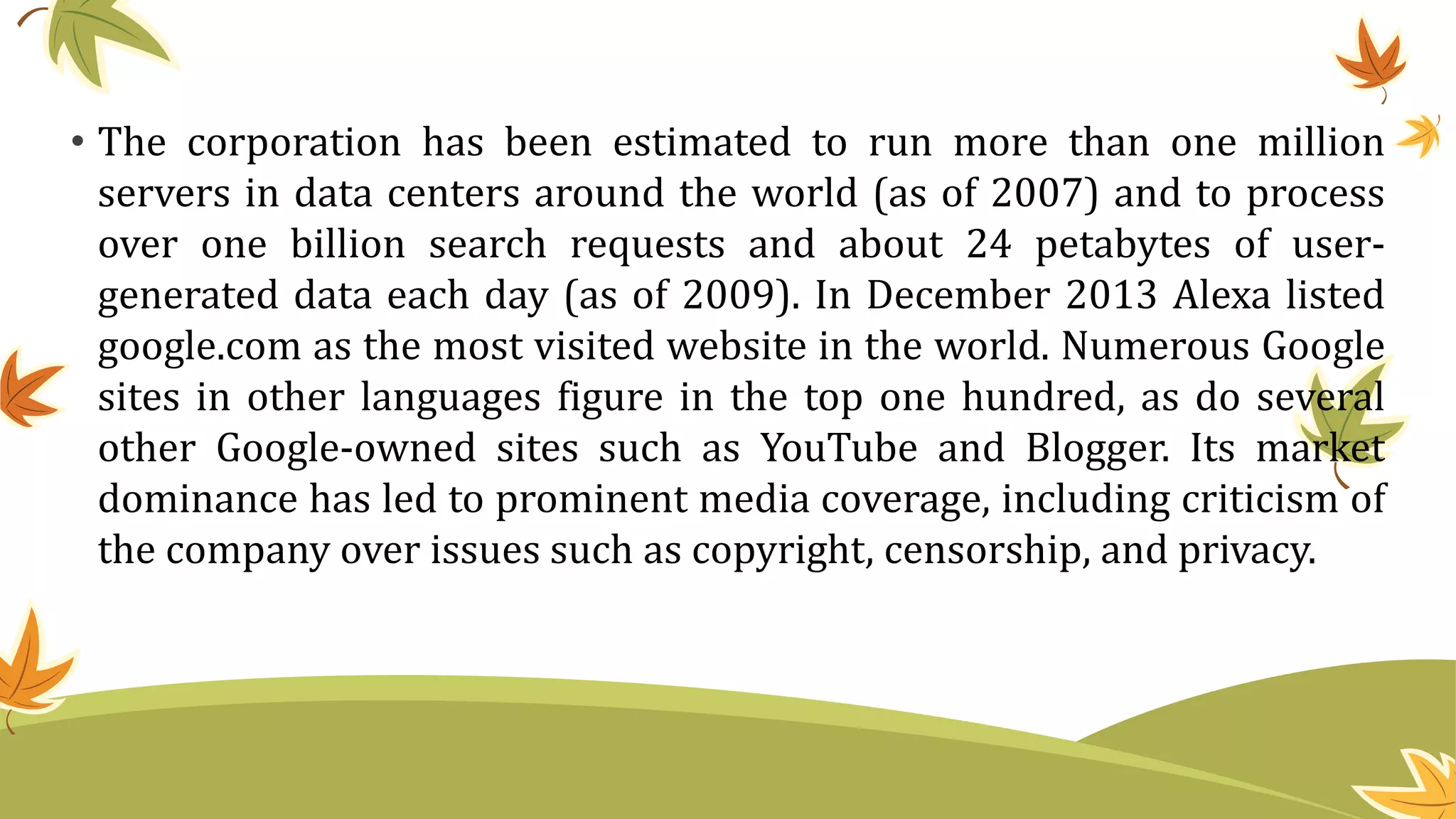 • The corporation has been estimated to run more than one million
servers in data centers around the world (as of 2007) and to process
over one billion search requests and about 24 petabytes of user-
generated data each day (as of 2009). In December 2013 Alexa listed
google.com as the most visited website in the world. Numerous Google
sites in other languages figure in the top one hundred, as do several
other Google-owned sites such as YouTube and Blogger. Its market
dominance has led to prominent media coverage, including criticism of
the company over issues such as copyright, censorship, and privacy.
 