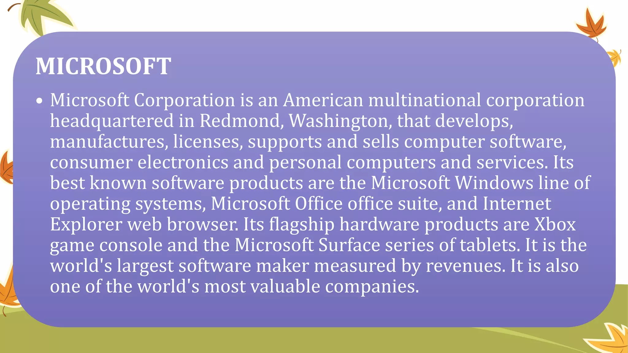 MICROSOFT
• Microsoft Corporation is an American multinational corporation
headquartered in Redmond, Washington, that develops,
manufactures, licenses, supports and sells computer software,
consumer electronics and personal computers and services. Its
best known software products are the Microsoft Windows line of
operating systems, Microsoft Office office suite, and Internet
Explorer web browser. Its flagship hardware products are Xbox
game console and the Microsoft Surface series of tablets. It is the
world's largest software maker measured by revenues. It is also
one of the world's most valuable companies.
 