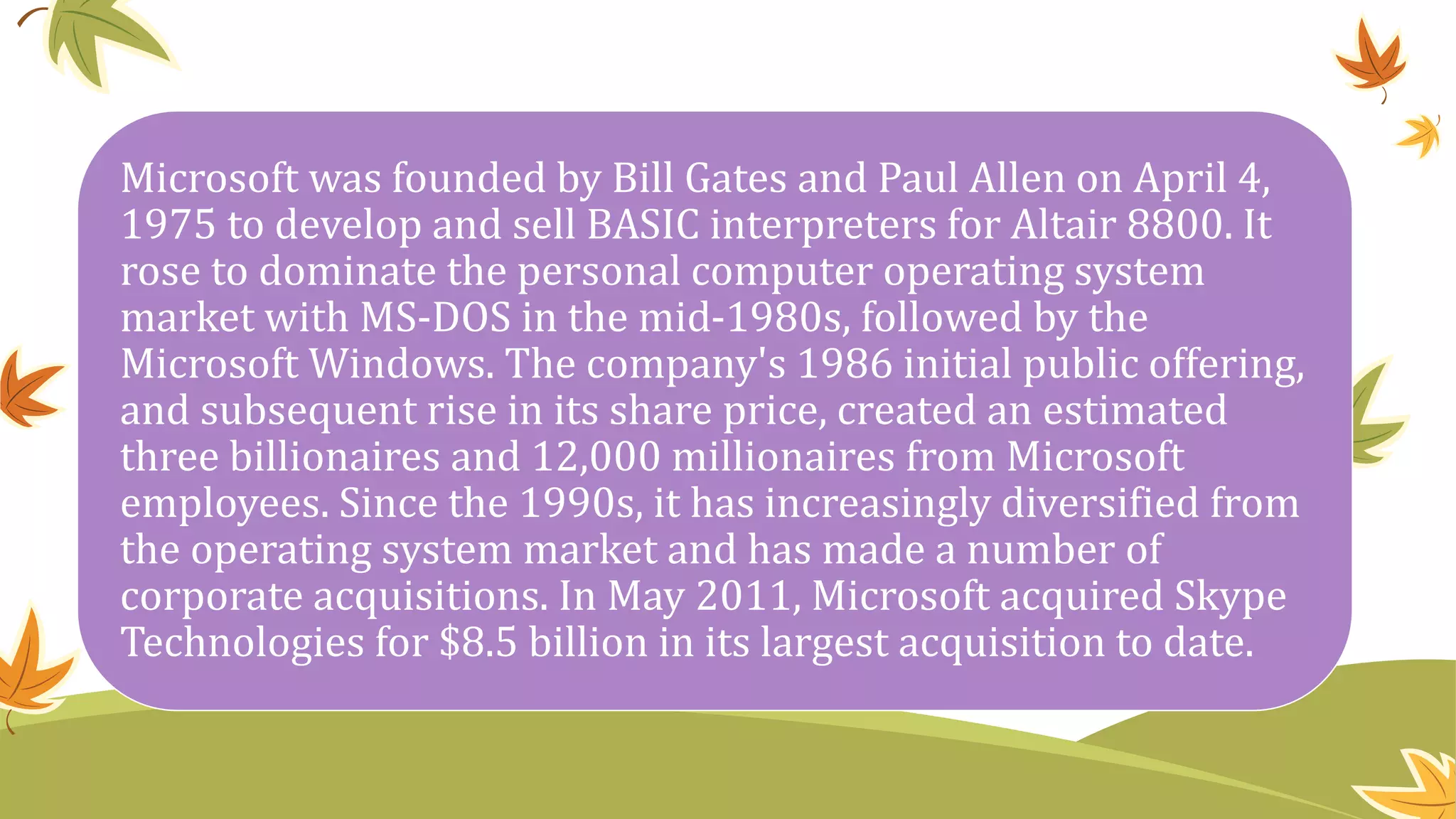 Microsoft was founded by Bill Gates and Paul Allen on April 4,
1975 to develop and sell BASIC interpreters for Altair 8800. It
rose to dominate the personal computer operating system
market with MS-DOS in the mid-1980s, followed by the
Microsoft Windows. The company's 1986 initial public offering,
and subsequent rise in its share price, created an estimated
three billionaires and 12,000 millionaires from Microsoft
employees. Since the 1990s, it has increasingly diversified from
the operating system market and has made a number of
corporate acquisitions. In May 2011, Microsoft acquired Skype
Technologies for $8.5 billion in its largest acquisition to date.
 