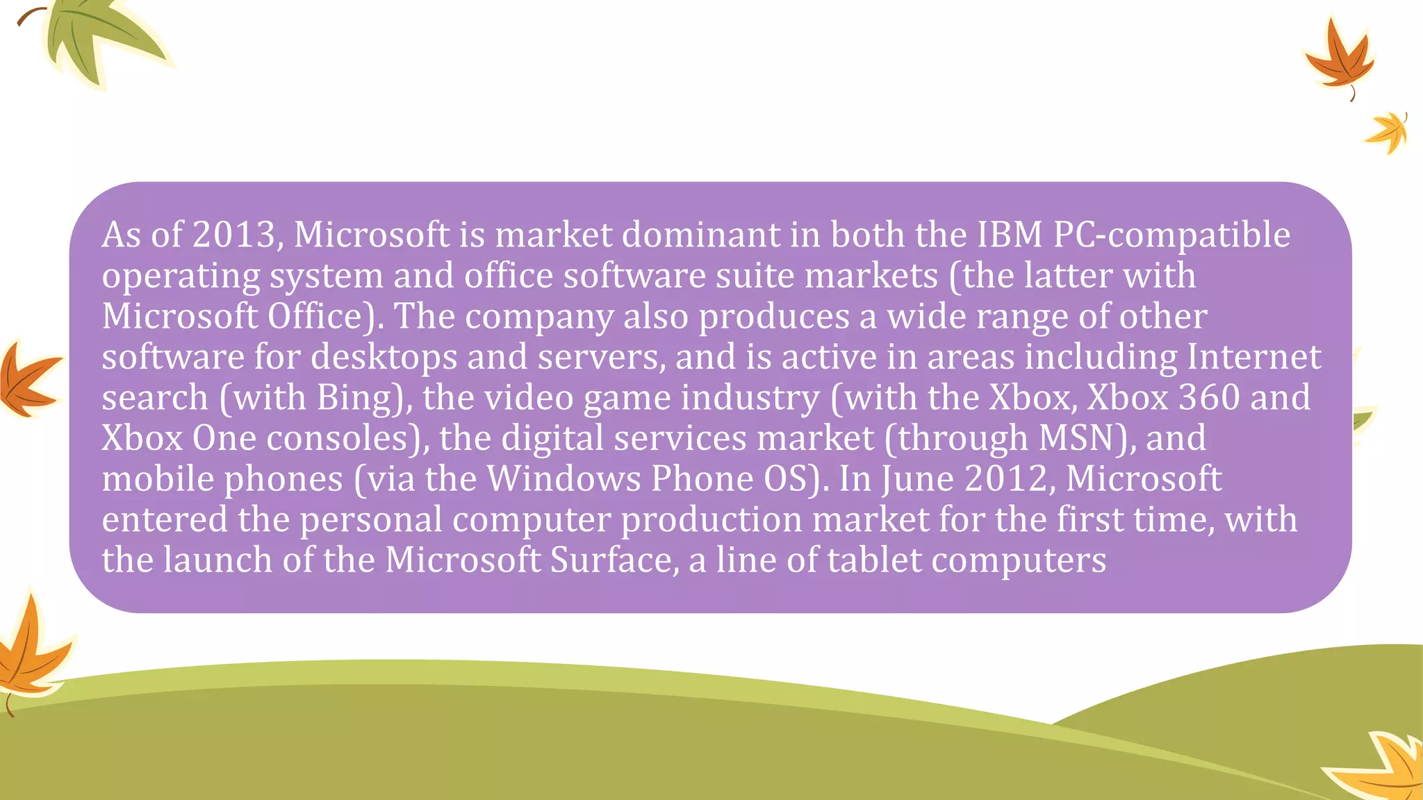 As of 2013, Microsoft is market dominant in both the IBM PC-compatible
operating system and office software suite markets (the latter with
Microsoft Office). The company also produces a wide range of other
software for desktops and servers, and is active in areas including Internet
search (with Bing), the video game industry (with the Xbox, Xbox 360 and
Xbox One consoles), the digital services market (through MSN), and
mobile phones (via the Windows Phone OS). In June 2012, Microsoft
entered the personal computer production market for the first time, with
the launch of the Microsoft Surface, a line of tablet computers
 