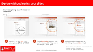 Explore without leaving your slides
Smart Lookup brings research directly in to
PowerPoint.
Try it:
1 Right-click in the word office in the
following phrase: office furniture
2 Choose Smart Lookup, and notice that
results are contextual for that phrase, not
Microsoft Office apps.
3 Just for fun, try Smart Lookup again by
right-clicking in the word Office in Step 2.
 