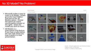 No 3D Model? No Problem!
• Microsoft makes it easy to
insert a 3D Model! Simply
go to the Insert Ribbon
and click on the 3D
Models option. Choose
the option for online
sources gallery (shown at
the right). Select the
model you wish to insert.
• 3D Models is a
subscription-only feature.
If you have a subscription,
the next slide shows you
how it works in a new
presentation.
 