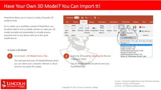 Have Your Own 3D Model? You Can Import It!
PowerPoint allows you to import a variety of popular 3D
model formats.
So no matter your workflows outside of PowerPoint, you
should be able to find a suitable solution to make your 3D
models portable and presentable to virtually anyone,
anywhere and on any device (with just a few quick
modifications)
To Insert a 3D Model:
1 Go to Insert > 3D Models from a File…
This will open the Insert 3D Model Window where
you can search your computer, network or cloud
drive for any saved 3D models.
2 Insert the 3D model by selecting the file and
clicking on Insert.
The 3D Model will now be placed onto your
PowerPoint slide
 