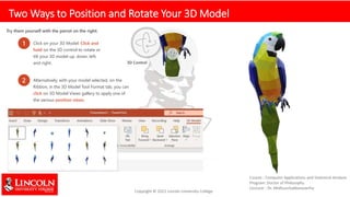 Two Ways to Position and Rotate Your 3D Model
Try them yourself with the parrot on the right:
1 Click on your 3D Model: Click and
hold on the 3D control to rotate or
tilt your 3D model up, down, left,
and right. 3D Control
2 Alternatively, with your model selected, on the
Ribbon, in the 3D Model Tool Format tab, you can
click on 3D Model Views gallery to apply one of
the various position views.
 
