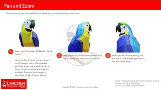 Pan and Zoom
To resize or crop your 3D model within a frame, you can use the pan and zoom tool.
1 Select your 3D model > 3D Model > Pan &
Zoom
Note: the Pan & Zoom tool acts like an
on/off (toggle) switch. Once pressed,
you’ll see a gray box around the Pan &
Zoom button to indicate the feature is
activated. Press the button again to
deactivate the Pan & Zoom feature.
2 With the Pan & Zoom button enabled, now
move, rotate, and resize your 3D model.
3 When you are finished editing, click
the Pan & Zoom button again to exit
Pan and Zoom mode.
 