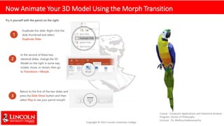 Now Animate Your 3D Model Using the Morph Transition
Try it yourself with the parrot on the right:
1
Duplicate this slide: Right-click the
slide thumbnail and select
Duplicate Slide.
2
In the second of these two
identical slides, change the 3D
Model on the right in some way
(rotate, move, or resize), then go
to Transitions > Morph.
3
Return to the first of the two slides and
press the Slide Show button and then
select Play to see your parrot morph!
 
