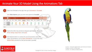 Animate Your 3D Model Using the Animations Tab
1 Select the 3D Model on the right, then go to Animations > Turntable
Hint: Effect Options gives you even more options for Turntable.
2 Explore the other new animations designed specifically for 3D models:
Arrive, Swing, Jump & Turn, and Leave.
3 Click Add Animation to combine the new 3D animations with other
classic 2D animations, such as Fade, Grow/Shrink, or one of the many
Motion Paths animations to test and see what is possible.
 