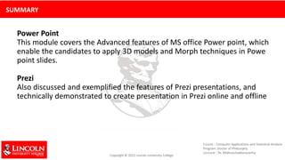 SUMMARY
Power Point
This module covers the Advanced features of MS office Power point, which
enable the candidates to apply 3D models and Morph techniques in Powe
point slides.
Prezi
Also discussed and exemplified the features of Prezi presentations, and
technically demonstrated to create presentation in Prezi online and offline
 