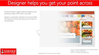 PowerPoint Designer suggests professional designs for your
presentation, based on the content in your slides.
Designer is a subscription-only feature. If you have an Office
365 subscription, the next slide shows you how it works in a
new presentation.
Designer helps you get your point across
 