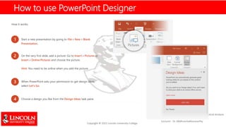 How it works:
Start a new presentation by going to File > New > Blank
Presentation.
2 On the very first slide, add a picture: Go to Insert > Pictures or
Insert > Online Pictures and choose the picture.
Hint: You need to be online when you add the picture.
3 When PowerPoint asks your permission to get design ideas,
select Let's Go.
4 Choose a design you like from the Design Ideas task pane.
1
How to use PowerPoint Designer
 