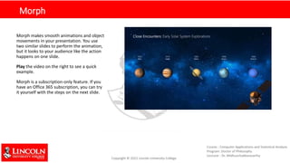 Morph
Morph makes smooth animations and object
movements in your presentation. You use
two similar slides to perform the animation,
but it looks to your audience like the action
happens on one slide.
Play the video on the right to see a quick
example.
Morph is a subscription-only feature. If you
have an Office 365 subscription, you can try
it yourself with the steps on the next slide.
 