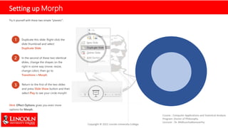 Setting up Morph
Try it yourself with these two simple “planets”:
1 Duplicate this slide: Right-click the
slide thumbnail and select
Duplicate Slide.
2 In the second of these two identical
slides, change the shapes on the
right in some way (move, resize,
change color), then go to
Transitions > Morph.
3 Return to the first of the two slides
and press Slide Show button and then
select Play to see your circle morph!
Hint: Effect Options gives you even more
options for Morph.
 