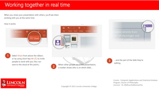 Working together in real time
When you share your presentation with others, you’ll see them
working with you at the same time.
How it works:
1 Select Share from above the ribbon,
or by using short-key Alt-ZS, to invite
people to work with you (You can
save to the cloud at this point.)
2
When other people are in the presentation,
a marker shows who is on which slide…
3 …and the part of the slide they're
editing.
 