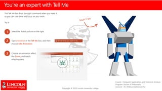 You’re an expert with Tell Me
The Tell Me box finds the right command when you need it,
so you can save time and focus on your work.
Try it:
1 Select the Robot picture on the right.
2 Type animation in the Tell Me box, and then
choose Add Animation.
3 Choose an animation effect,
like Zoom, and watch
what happens.
 