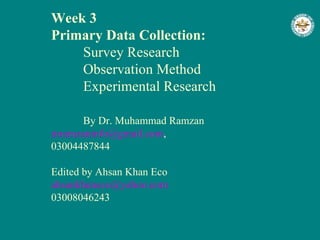 Week 3 Primary Data Collection: Survey Research Observation Method Experimental Research By Dr. Muhammad Ramzan [email_address] ,  03004487844 Edited by Ahsan Khan Eco [email_address] 03008046243 