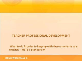 TEACHER PROFESSIONAL DEVELOPMENT


 What to do in order to keep up with these standards as a
teacher? – NETS-T Standard #5
 