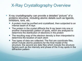 X-Ray Crystallography Overview
 X-ray crystallography can provide a detailed “picture” of a
proteins structure, including atomic details such as ligands,
inhibitors, ions, etc.
 A protein must be purified and crystallized, then subjected to an
intense beam of X-rays
 The protein in the crystal diffracts the X-ray beam into one or
another characteristic pattern of spots, which are analyzed to
determine the distribution of electrons in the protein
 The resulting map of the electron density is then interpreted to
determine the location of each atom
 Two types of data are collected: The first are coordinate files,
which include atomic positions for the final model of the
structure; the second are data files which include the structure
factors such as the intensity and phase of the X-ray spots in the
diffraction pattern
 