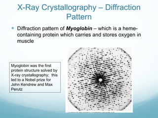 X-Ray Crystallography – Diffraction
Pattern
 Diffraction pattern of Myoglobin – which is a heme-
containing protein which carries and stores oxygen in
muscle
Myoglobin was the first
protein structure solved by
X-ray crystallography; this
led to a Nobel prize for
John Kendrew and Max
Perutz
 