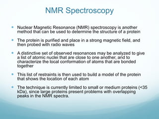 NMR Spectroscopy
 Nuclear Magnetic Resonance (NMR) spectroscopy is another
method that can be used to determine the structure of a protein
 The protein is purified and place in a strong magnetic field, and
then probed with radio waves
 A distinctive set of observed resonances may be analyzed to give
a list of atomic nuclei that are close to one another, and to
characterize the local conformation of atoms that are bonded
together
 This list of restraints is then used to build a model of the protein
that shows the location of each atom
 The technique is currently limited to small or medium proteins (<35
kDa), since large proteins present problems with overlapping
peaks in the NMR spectra.
 