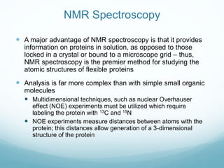 NMR Spectroscopy
 A major advantage of NMR spectroscopy is that it provides
information on proteins in solution, as opposed to those
locked in a crystal or bound to a microscope grid – thus,
NMR spectroscopy is the premier method for studying the
atomic structures of flexible proteins
 Analysis is far more complex than with simple small organic
molecules
 Multidimensional techniques, such as nuclear Overhauser
effect (NOE) experiments must be utilized which require
labeling the protein with 13C and 15N
 NOE experiments measure distances between atoms with the
protein; this distances allow generation of a 3-dimensional
structure of the protein
 