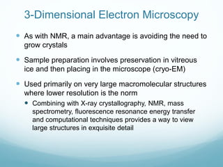 3-Dimensional Electron Microscopy
 As with NMR, a main advantage is avoiding the need to
grow crystals
 Sample preparation involves preservation in vitreous
ice and then placing in the microscope (cryo-EM)
 Used primarily on very large macromolecular structures
where lower resolution is the norm
 Combining with X-ray crystallography, NMR, mass
spectrometry, fluorescence resonance energy transfer
and computational techniques provides a way to view
large structures in exquisite detail
 