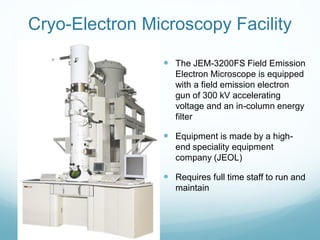 Cryo-Electron Microscopy Facility
 The JEM-3200FS Field Emission
Electron Microscope is equipped
with a field emission electron
gun of 300 kV accelerating
voltage and an in-column energy
filter
 Equipment is made by a high-
end speciality equipment
company (JEOL)
 Requires full time staff to run and
maintain
 
