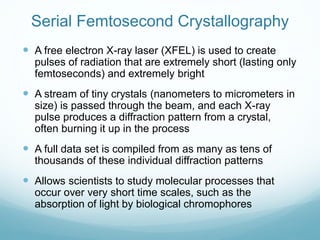 Serial Femtosecond Crystallography
 A free electron X-ray laser (XFEL) is used to create
pulses of radiation that are extremely short (lasting only
femtoseconds) and extremely bright
 A stream of tiny crystals (nanometers to micrometers in
size) is passed through the beam, and each X-ray
pulse produces a diffraction pattern from a crystal,
often burning it up in the process
 A full data set is compiled from as many as tens of
thousands of these individual diffraction patterns
 Allows scientists to study molecular processes that
occur over very short time scales, such as the
absorption of light by biological chromophores
 