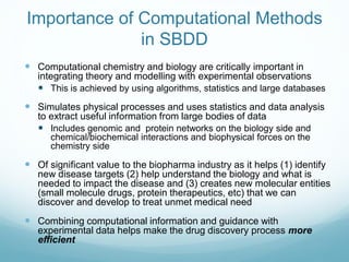 Importance of Computational Methods
in SBDD
 Computational chemistry and biology are critically important in
integrating theory and modelling with experimental observations
 This is achieved by using algorithms, statistics and large databases
 Simulates physical processes and uses statistics and data analysis
to extract useful information from large bodies of data
 Includes genomic and protein networks on the biology side and
chemical/biochemical interactions and biophysical forces on the
chemistry side
 Of significant value to the biopharma industry as it helps (1) identify
new disease targets (2) help understand the biology and what is
needed to impact the disease and (3) creates new molecular entities
(small molecule drugs, protein therapeutics, etc) that we can
discover and develop to treat unmet medical need
 Combining computational information and guidance with
experimental data helps make the drug discovery process more
efficient
 