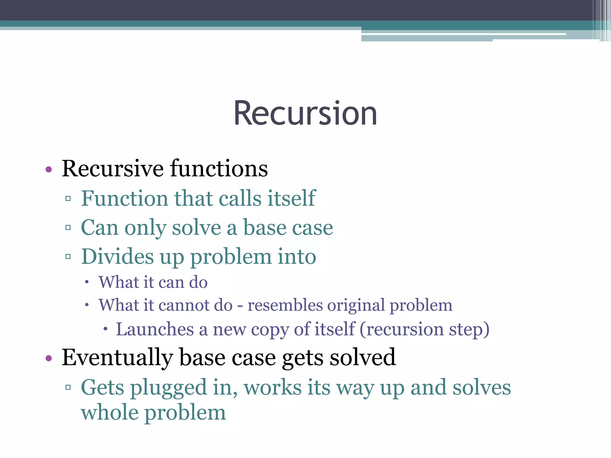 Recursion
• Recursive functions
▫ Function that calls itself
▫ Can only solve a base case
▫ Divides up problem into
 What it can do
 What it cannot do - resembles original problem
 Launches a new copy of itself (recursion step)
• Eventually base case gets solved
▫ Gets plugged in, works its way up and solves
whole problem
 