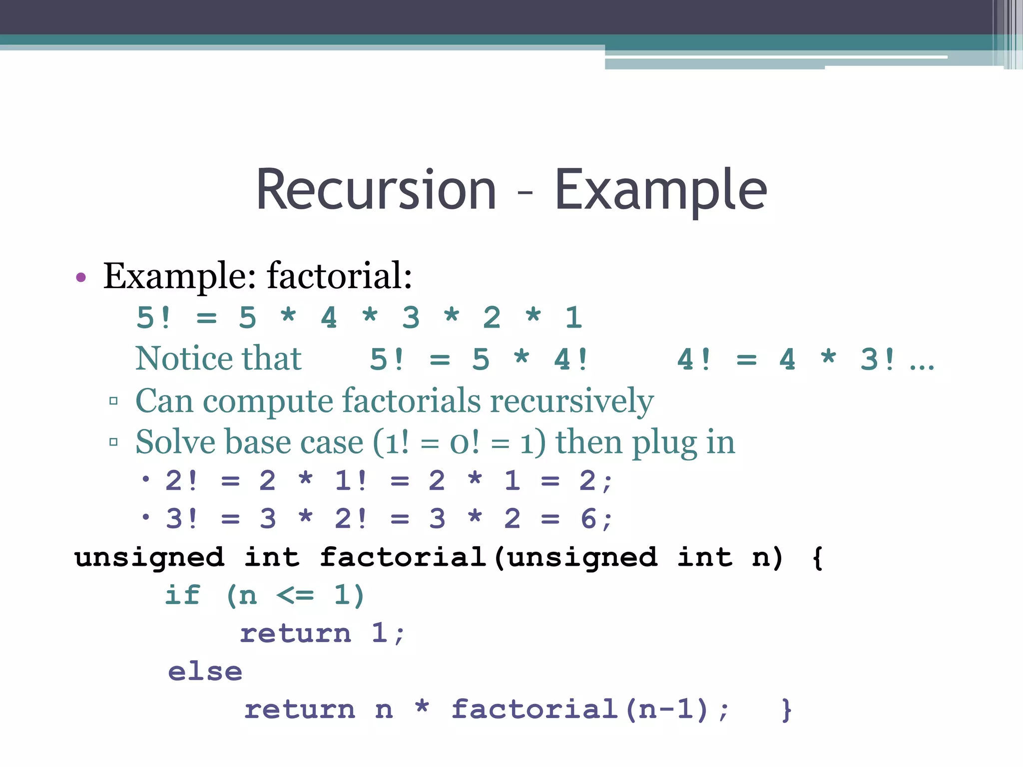 Recursion – Example
• Example: factorial:
5! = 5 * 4 * 3 * 2 * 1
Notice that 5! = 5 * 4! 4! = 4 * 3! ...
▫ Can compute factorials recursively
▫ Solve base case (1! = 0! = 1) then plug in
 2! = 2 * 1! = 2 * 1 = 2;
 3! = 3 * 2! = 3 * 2 = 6;
unsigned int factorial(unsigned int n) {
if (n <= 1)
return 1;
else
return n * factorial(n-1); }
 