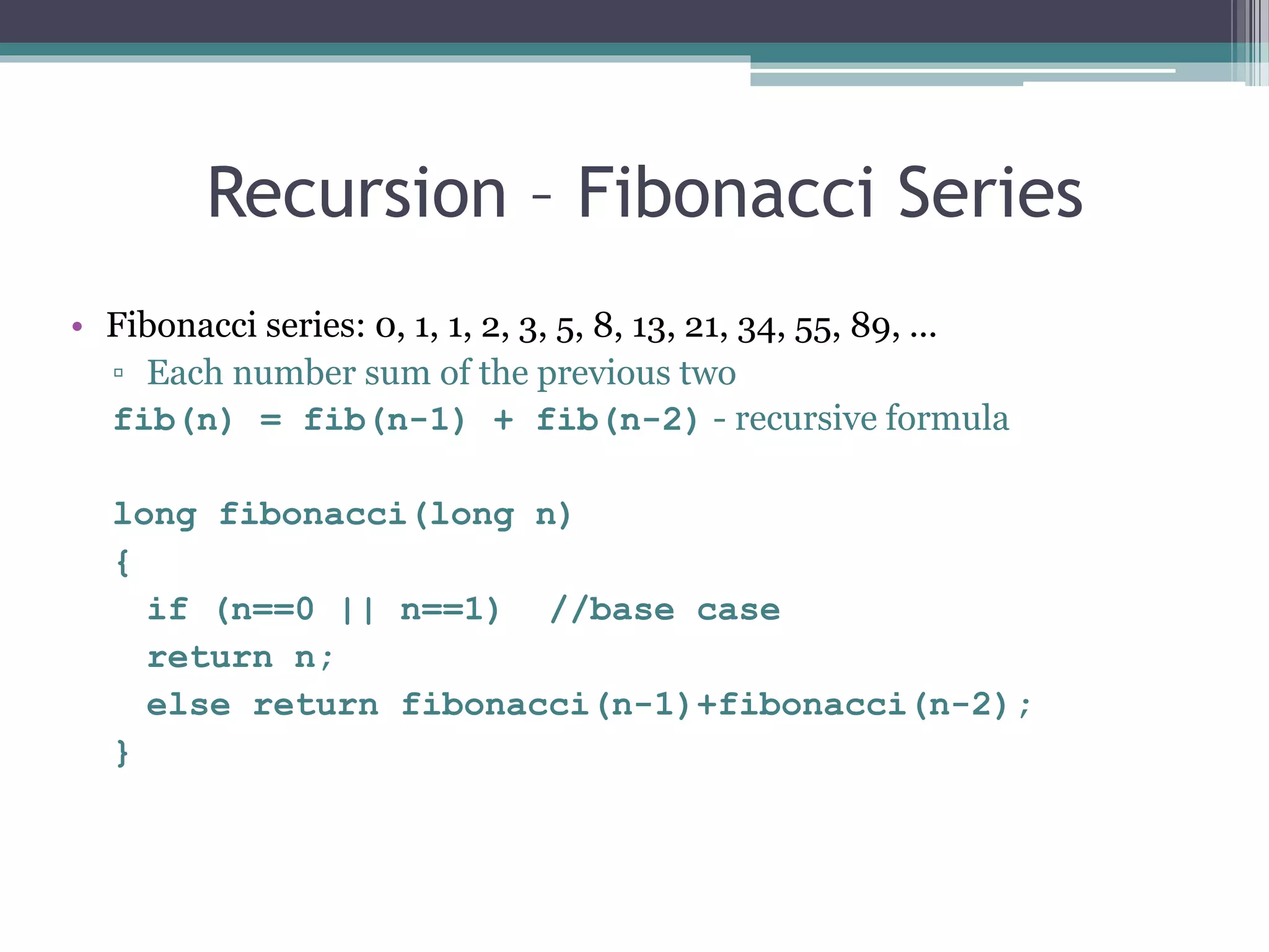 Recursion – Fibonacci Series
• Fibonacci series: 0, 1, 1, 2, 3, 5, 8, 13, 21, 34, 55, 89, ...
▫ Each number sum of the previous two
fib(n) = fib(n-1) + fib(n-2) - recursive formula
long fibonacci(long n)
{
if (n==0 || n==1) //base case
return n;
else return fibonacci(n-1)+fibonacci(n-2);
}
 