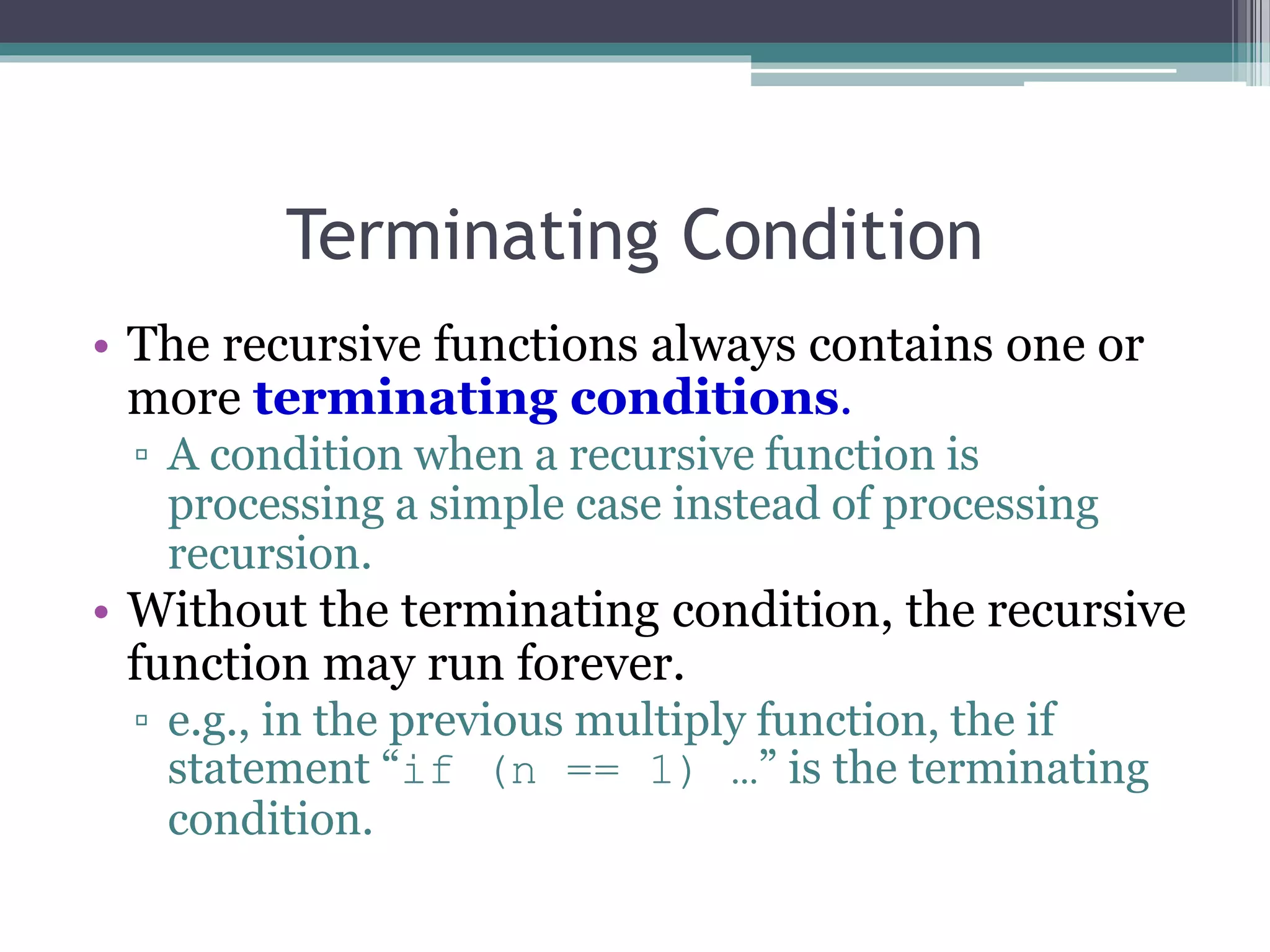 Terminating Condition
• The recursive functions always contains one or
more terminating conditions.
▫ A condition when a recursive function is
processing a simple case instead of processing
recursion.
• Without the terminating condition, the recursive
function may run forever.
▫ e.g., in the previous multiply function, the if
statement “if (n == 1) …” is the terminating
condition.
 
